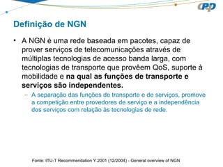 Definição de NGN
• A NGN é uma rede baseada em pacotes, capaz de
prover serviços de telecomunicações através de
múltiplas tecnologias de acesso banda larga, com
tecnologias de transporte que provêem QoS, suporte à
mobilidade e na qual as funções de transporte e
serviços são independentes.
– A separação das funções de transporte e de serviços, promove
a competição entre provedores de serviço e a independência
dos serviços com relação às tecnologias de rede.
Fonte: ITU-T Recommendation Y.2001 (12/2004) - General overview of NGN
 