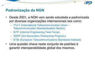 Padronização da NGN
• Desde 2001, a NGN vem sendo estudada e padronizada
por diversas organizações internacionais tais como:
– ITU-T (International Telecommunication Union -
Telecommunication Standardization Sector);
– IETF (Internet Engineering Task Force);
– 3GPP (3rd Generation Partnership Project) e
– ETSI (European Telecommunications Standards Institute).
• Uma questão chave neste conjunto de padrões é
garantir interoperabilidade global dos mesmos.
 