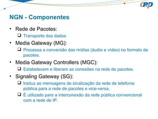 NGN - Componentes
• Rede de Pacotes:
 Transporte dos dados
• Media Gateway (MG):
 Processa a conversão das mídias (áudio e vídeo) no formato de
pacotes.
• Media Gateway Controllers (MGC):
 Estabelecem e liberam as conexões na rede de pacotes.
• Signaling Gateway (SG):
 traduz as mensagens de sinalização da rede de telefonia
pública para a rede de pacotes e vice-versa.
 É utilizado para a interconexão da rede pública convencional
com a rede de IP.
 