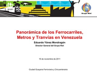 Panorámica de los Ferrocarriles, Metros y Tranvías en Venezuela Eduardo Yánez Mondragón Director General del Grupo Riel 16 de noviembre de 2011 