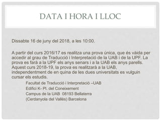 DATA I HORA I LLOC
Dissabte 16 de juny del 2018, a les 10:00.
A partir del curs 2016/17 es realitza una prova única, que és vàida per
accedir al grau de Traducció i Interpretació de la UAB i de la UPF. La
prova es farà a la UPF els anys senars i a la UAB els anys parells.
Aquest curs 2018-19, la prova es realitzarà a la UAB,
independentment de en quina de les dues universitats es vulguin
cursar els estudis.
Facultat de Traducció i Interpretació –UAB
Edifici K- Pl. del Coneixement
Campus de la UAB 08193 Bellaterra
(Cerdanyola del Vallès) Barcelona
 