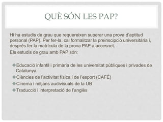 QUÈ SÓN LES PAP?
Hi ha estudis de grau que requereixen superar una prova d’aptitud
personal (PAP). Per fer-la, cal formalitzar la preinscipció universitària i,
després fer la matrícula de la prova PAP a accesnet.
Els estudis de grau amb PAP són:
Educació infantil i primària de les universitat públiques i privades de
Catalunya.
Ciències de l’activitat física i de l’esport (CAFÉ)
Cinema i mitjans audivisuals de la UB
Traducció i interpretació de l’anglès
 