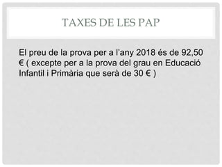 TAXES DE LES PAP
El preu de la prova per a l’any 2018 és de 92,50
€ ( excepte per a la prova del grau en Educació
Infantil i Primària que serà de 30 € )
 