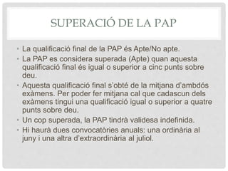 SUPERACIÓ DE LA PAP
• La qualificació final de la PAP és Apte/No apte.
• La PAP es considera superada (Apte) quan aquesta
qualificació final és igual o superior a cinc punts sobre
deu.
• Aquesta qualificació final s’obté de la mitjana d’ambdós
exàmens. Per poder fer mitjana cal que cadascun dels
exàmens tingui una qualificació igual o superior a quatre
punts sobre deu.
• Un cop superada, la PAP tindrà validesa indefinida.
• Hi haurà dues convocatòries anuals: una ordinària al
juny i una altra d’extraordinària al juliol.
 