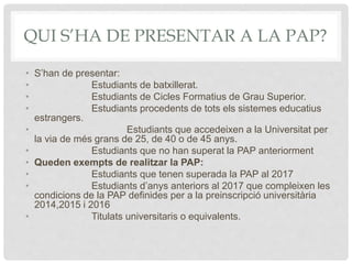 QUI S’HA DE PRESENTAR A LA PAP?
• S’han de presentar:
• Estudiants de batxillerat.
• Estudiants de Cicles Formatius de Grau Superior.
• Estudiants procedents de tots els sistemes educatius
estrangers.
• Estudiants que accedeixen a la Universitat per
la via de més grans de 25, de 40 o de 45 anys.
• Estudiants que no han superat la PAP anteriorment
• Queden exempts de realitzar la PAP:
• Estudiants que tenen superada la PAP al 2017
• Estudiants d’anys anteriors al 2017 que compleixen les
condicions de la PAP definides per a la preinscripció universitària
2014,2015 i 2016
• Titulats universitaris o equivalents.
 