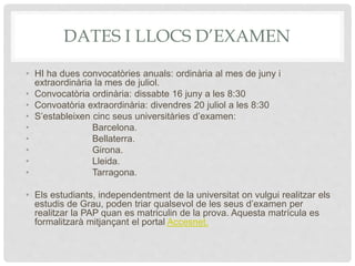 DATES I LLOCS D’EXAMEN
• HI ha dues convocatòries anuals: ordinària al mes de juny i
extraordinària la mes de juliol.
• Convocatòria ordinària: dissabte 16 juny a les 8:30
• Convoatòria extraordinària: divendres 20 juliol a les 8:30
• S’estableixen cinc seus universitàries d’examen:
• Barcelona.
• Bellaterra.
• Girona.
• Lleida.
• Tarragona.
• Els estudiants, independentment de la universitat on vulgui realitzar els
estudis de Grau, poden triar qualsevol de les seus d’examen per
realitzar la PAP quan es matriculin de la prova. Aquesta matrícula es
formalitzarà mitjançant el portal Accesnet.
 