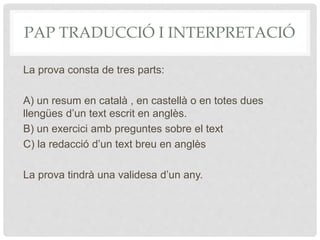 PAP TRADUCCIÓ I INTERPRETACIÓ
La prova consta de tres parts:
A) un resum en català , en castellà o en totes dues
llengües d’un text escrit en anglès.
B) un exercici amb preguntes sobre el text
C) la redacció d’un text breu en anglès
La prova tindrà una validesa d’un any.
 