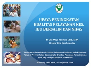 UPAYA PENINGKATAN 
KUALITAS PELAYANAN KES. 
IBU BERSALIN DAN NIFAS 
dr. Gita Maya Koemara Sakti, MHA 
Direktur Bina Kesehatan Ibu 
Peningkatan Persalinan di Fasilitas Pelayanan Kesehatan pada Kabupaten 
Fokus di Provinsi Fokus dalam rangka Orientasi Pelayanan Persalinan dan 
Nifas Bagi Tenaga Kesehatan Puskesmas 
Bandung, Jawa Barat, 11-14 Agustus 2014 
 