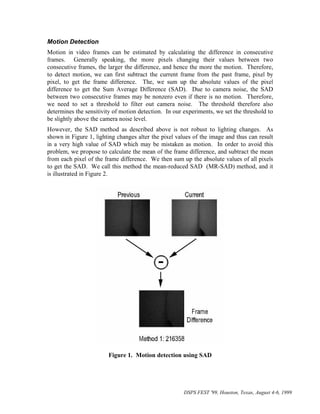 Motion Detection
Motion in video frames can be estimated by calculating the difference in consecutive
frames. Generally speaking, the more pixels changing their values between two
consecutive frames, the larger the difference, and hence the more the motion. Therefore,
to detect motion, we can first subtract the current frame from the past frame, pixel by
pixel, to get the frame difference. The, we sum up the absolute values of the pixel
difference to get the Sum Average Difference (SAD). Due to camera noise, the SAD
between two consecutive frames may be nonzero even if there is no motion. Therefore,
we need to set a threshold to filter out camera noise. The threshold therefore also
determines the sensitivity of motion detection. In our experiments, we set the threshold to
be slightly above the camera noise level.
However, the SAD method as described above is not robust to lighting changes. As
shown in Figure 1, lighting changes alter the pixel values of the image and thus can result
in a very high value of SAD which may be mistaken as motion. In order to avoid this
problem, we propose to calculate the mean of the frame difference, and subtract the mean
from each pixel of the frame difference. We then sum up the absolute values of all pixels
to get the SAD. We call this method the mean-reduced SAD (MR-SAD) method, and it
is illustrated in Figure 2.




                        Figure 1. Motion detection using SAD




                                                       DSPS FEST '99, Houston, Texas, August 4-6, 1999
 