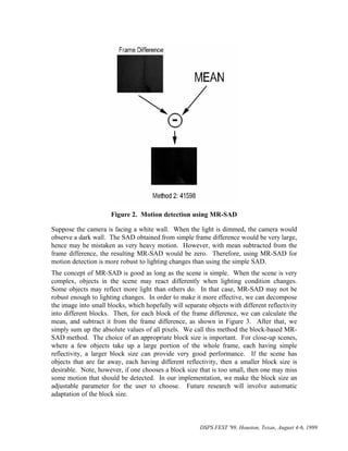 Figure 2. Motion detection using MR-SAD

Suppose the camera is facing a white wall. When the light is dimmed, the camera would
observe a dark wall. The SAD obtained from simple frame difference would be very large,
hence may be mistaken as very heavy motion. However, with mean subtracted from the
frame difference, the resulting MR-SAD would be zero. Therefore, using MR-SAD for
motion detection is more robust to lighting changes than using the simple SAD.
The concept of MR-SAD is good as long as the scene is simple. When the scene is very
complex, objects in the scene may react differently when lighting condition changes.
Some objects may reflect more light than others do. In that case, MR-SAD may not be
robust enough to lighting changes. In order to make it more effective, we can decompose
the image into small blocks, which hopefully will separate objects with different reflectivity
into different blocks. Then, for each block of the frame difference, we can calculate the
mean, and subtract it from the frame difference, as shown in Figure 3. After that, we
simply sum up the absolute values of all pixels. We call this method the block-based MR-
SAD method. The choice of an appropriate block size is important. For close-up scenes,
where a few objects take up a large portion of the whole frame, each having simple
reflectivity, a larger block size can provide very good performance. If the scene has
objects that are far away, each having different reflectivity, then a smaller block size is
desirable. Note, however, if one chooses a block size that is too small, then one may miss
some motion that should be detected. In our implementation, we make the block size an
adjustable parameter for the user to choose. Future research will involve automatic
adaptation of the block size.



                                                        DSPS FEST '99, Houston, Texas, August 4-6, 1999
 