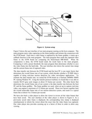 Figure 4. System setup

Figure 5 shows the user interface of our main program running on the host computer. The
main program starts video capturing on the frame grabber and initiates the connection with
the EVM board. Each time a video frame is captured by the frame grabber, it starts up a
callback function in the main program. The main program then sends the captured video
frame to the EVM board for computing the block-based MR-MAD. When the
computation is done, the EVM board sends the result back to the main program.
Comparing it with a preset threshold, the main program then determines whether to save
the video frame into the hard disk. The user interface also shows the current time stamp
and the current frame rate of captured video.
The data transfer rate between the EVM board and the host PC is one major factor that
determines the overall frame rate of our system, which decides whether a TI DSP chip is
capable of doing real-time motion detection for video surveillance applications. To
estimate the data transfer rate, we tested the EVM board on a Pentium 200MHz MMX
PC running Window 95. Using the transfer protocol method, we found that it was able to
transfer 88×72 gray scale images at about 15 frames per second. The other factor that
determines the overall frame rate of our system is the data transfer rate between the host
PC and the frame grabber. The frame grabber we used, when set up to capture real-time
video, can capture a maximum of 15 frames per second. These two factors together limit
the overall achievable frame rate of our motion detection system, and result in a typical
frame fate at about 4 to 5 frames per second.
We have also built a video player to allow the viewer to review all the video frames that
have been saved. The user interface of the video player is shown in Figure 6. As a
previously saved video frame is displayed, the corresponding time stamp is displayed
simultaneously to inform the viewer about the exact time the video frame was captured.
Our video player also provides zooming up to a factor of three in order to allow easy
viewing.


                                                      DSPS FEST '99, Houston, Texas, August 4-6, 1999
 