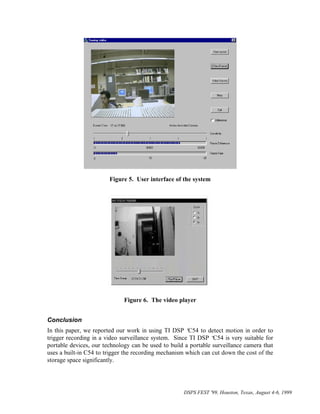 Figure 5. User interface of the system




                              Figure 6. The video player


Conclusion
In this paper, we reported our work in using TI DSP ‘   C54 to detect motion in order to
trigger recording in a video surveillance system. Since TI DSP ‘ C54 is very suitable for
portable devices, our technology can be used to build a portable surveillance camera that
uses a built-in C54 to trigger the recording mechanism which can cut down the cost of the
storage space significantly.




                                                     DSPS FEST '99, Houston, Texas, August 4-6, 1999
 