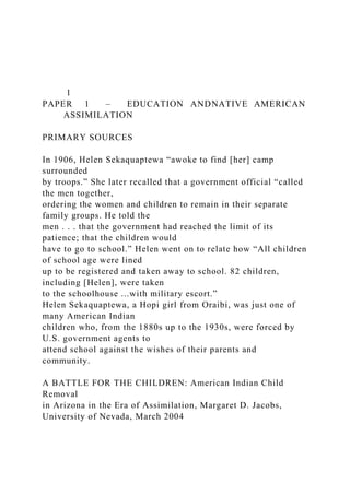 1
PAPER 1 – EDUCATION ANDNATIVE AMERICAN
ASSIMILATION
PRIMARY SOURCES
In 1906, Helen Sekaquaptewa “awoke to find [her] camp
surrounded
by troops.” She later recalled that a government official “called
the men together,
ordering the women and children to remain in their separate
family groups. He told the
men . . . that the government had reached the limit of its
patience; that the children would
have to go to school.” Helen went on to relate how “All children
of school age were lined
up to be registered and taken away to school. 82 children,
including [Helen], were taken
to the schoolhouse ...with military escort.”
Helen Sekaquaptewa, a Hopi girl from Oraibi, was just one of
many American Indian
children who, from the 1880s up to the 1930s, were forced by
U.S. government agents to
attend school against the wishes of their parents and
community.
A BATTLE FOR THE CHILDREN: American Indian Child
Removal
in Arizona in the Era of Assimilation, Margaret D. Jacobs,
University of Nevada, March 2004
 