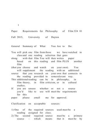 1
Paper Requirements for Philosophy of Film 324 01
Fall 2015, University of Dayton
General Summary of What You Are to Do:
You will pick one film from those we have watched in
class and one reading selection that goes
along with that film. You will then writea paper
based on this reading and film PLUS another
film
(that you choose and watch on your own). You
will supplement the reading with an additional
source that you research on your own that connects to
the reading provided in somerelevant way.
This additional reading can be in philosophy, in
film theory, in film criticism, or in cultural
studies.
If you are unsure whether or not a source
you’d like to use will meet the requirements
for this
paper please email me for approval.
Clarification on acceptable sources:
1) One of the required sources used must be a
reading assigned for class.
2) The second required source must be a primary
source – which means that it must be by
 