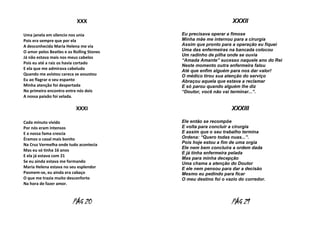 XXX
Uma janela em silencio nos unia
Pois era sempre que por ela
A desconhecida Maria Helena me via
O amor pelos Beatles e os Rolling Stones
Já não estava mais nos meus cabelos
Pois eu até a raiz os havia cortado
E ela que me admirava cabeludo
Quando me avistou careca se assustou
Eu ao flagrar o seu espanto
Minha atenção foi despertada
No primeiro encontro entre nós dois
A nossa paixão foi selada.

XXXI
Cada minuto vivido
Por nós eram intensos
E a nossa fama crescia
Éramos o casal mais bonito
Na Cruz Vermelha onde tudo acontecia
Mas eu só tinha 16 anos
E ela já estava com 21
Se eu ainda estava me formando
Maria Helena estava no seu esplendor
Pasmem-se, eu ainda era cabaço
O que me trazia muito desconforto
Na hora de fazer amor.

PÁG 20

XXXII
Eu precisava operar a fimose
Minha mãe me internou para a cirurgia
Assim que pronto para a operação eu fiquei
Uma das enfermeiras na bancada colocou
Um radinho de pilha onde se ouvia
“Amada Amante” sucesso naquele ano do Rei
Neste momento outra enfermeira falou
Até que enfim alguém para nos dar valor!
O médico tirou sua atenção do serviço
Abraçou aquela que estava a reclamar
E só parou quando alguém lhe diz
“Doutor, você não vai terminar...”.

XXXIII
Ele então se recompõe
E volta para concluir a cirurgia
E assim que o seu trabalho termina
Ordena: “Quero todas nuas...”.
Pois hoje estou a fim de uma orgia
Ele nem bem concluíra a ordem dada
E já tinha enfermeira pelada
Mas para minha decepção
Uma chama a atenção do Doutor
E ele nem pensou para dar a decisão
Mesmo eu pedindo para ficar
O meu destino foi o vazio do corredor.

PÁG 21

 