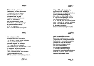 XXXIV
Dai para frente e por inteiro
O amor entre nós dois pegou fogo
Porém, tanta brasa na fogueira
Trouxe complicações ao jogo
Helena precisava ter casa
E isso eu não estava lhe dando
O que me deixava louco
Mas como ainda podia piorar
Não bastasse a perda do emprego
No ano seguinte ao Exército
Eu iria me incorporar
Pois a maioridade estava chegando.

XXXV
Veio então o veredicto
Dado pelo Psiquiatra consultado
E ele foi curto e grosso na sua exposição
E de um jeito bem enfático
Você quer resolver um problema
Para o qual não está preparado
Um vai estar sempre atrapalhando o outro
Os dois dessa sairão machucados
Numa leitura mais correta
Como a vida em comum entre nós dois
Tinha tudo para dar errado
O fim daquele amor estava diagnosticado.

PÁG 22

XXXVI
O que Helena levou consigo
Daquela cruel separação
Ficou no meu campo imaginativo
Nunca houve confirmação
Eu entrei no Exército Brasileiro
E para esquecer aquela paixão
Servi com o maior afinco
E ao final do ano era condecorado
Com a barreta de melhor soldado
Pelo comandante do batalhão
E já no ano seguinte
Recebia a merecida promoção.

XXXVII
Pelas novas estradas surgidas
Laços são rompidos e novos trançados
Tornam-se ações rotineiras e repetidas
Multiplicando o número das conquistas
Ocorridas no curso de um tempo
De relacionamentos promíscuos
Um carro facilitando tudo
Um apartamento para azaração
A diversidade dos meus amigos
Mostra a face dos múltiplos pensamentos
Praticado por alguns do meu convívio
Perdidos na fumaça da ilusão.

PÁG 23

 