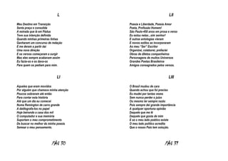 L
Meu Destino em Transição
Senta praça e consolida
A estrada que lá em Pádua
Teve sua intenção definida
Quando minhas primeiras linhas
Ganharam um concurso de redação
E me deram a partir dai
Uma nova direção
E os versos começaram a surgir
Mas eles sempre acabavam assim
Eu fazia-os e os dava-os
Para quem os pediam para mim.

LI
Aqueles que eram movidos
Por alguém que chamava minha atenção
Poucos sobraram até então
Para contar esta história
Até que um dia eu comecei
Numa Remington de carro grande
A datilografa-los no papel
Hoje beirando a casa dos mil
O computador e sua memória
Suportam o meu comprometimento
De buscar no melhor da minha poesia
Semear o meu pensamento.

PÁG 30

LII
Poesia e Liberdade, Poesia Amor
Poeta, Profissão Homem!
São Paulo-450 anos em prosa e verso
Eu estou nelas...sim senhor!
E outras antologias vieram
E novos estilos se incorporaram
Ao meu “Ser” Escritor
Organizei, colaborei, prefaciei
Obras de diletos companheiros
Personagens de muitos Universos
Grandes Poetas Brasileiros
Amigos consagrados pelos versos.

LIII
O Brasil mudou de cara
Quando achou que foi preciso
Eu mudei por tantas vezes
Sem nunca perder o juízo
Ou mesmo ter sempre razão
Pois sempre dei grande importância
A qualquer oportuna opinião
Daquele que me lê
Daquele que gosta de mim
E se o meu lado poético existe
O meu lado politico acredita
Que o nosso País tem solução.

PÁG 31

 