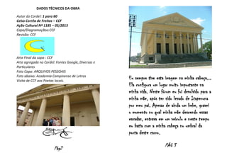 DADOS TÉCNICOS DA OBRA
Autor do Cordel: 1 para 60
Celso Corrêa de Freitas – CCF
Ação Cultural Nº 1185 – 05/2013
Capa/Diagramaçãoo:CCF
Revisão: CCF

Arte Final da capa : CCF
Arte agregada no Cordel: Fontes Google, Diversas e
Particulares
Foto Capa: ARQUIVOS PESSOAIS
Foto abaixo: Academia Campinense de Letras
Visita de CCF aos Poetas locais.

Pág2

Eu sempre tive esta imagem na minha cabeça...
Ela configura um lugar muito importante na
minha vida. Neste fórum eu fui devolvido para a
minha mãe, após ter sido levado de Itaperuna
por meu pai. Apesar de ainda um bebe, gravei
o momento no qual minha mãe descendo essas
escadas, entrava em um veiculo e neste tempo
eu batia com a minha cabeça no umbral da
porta deste carro.
PÁG 3

 