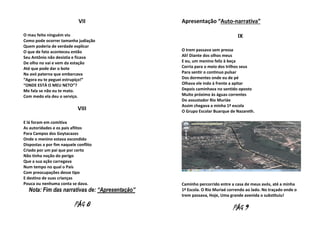VII
O mau feito ninguém viu
Como pode ocorrer tamanha judiação
Quem poderia de verdade explicar
O que de fato aconteceu então
Seu Antônio não desistia e ficava
De olho no vai e vem da estação
Até que pode dar o bote
Na avó paterna que embarcava
“Agora eu te peguei estrupíço!”
“ONDE ESTÁ O MEU NETO”?
Me fala se não eu te mato.
Com medo ela deu o serviço.

VIII
E lá foram em comitiva
As autoridades e os pais aflitos
Para Campos dos Goytacazes
Onde o menino estava escondido
Dispostas a por fim naquele conflito
Criado por um pai que por certo
Não tinha noção do perigo
Que a sua ação carregava
Num tempo no qual o País
Com preocupações desse tipo
E destino de suas crianças
Pouca ou nenhuma conta se dava.

Nota: Fim das narrativas de: “Apresentação”

PÁG 8

Apresentação “Auto-narrativa”
IX
O trem passava sem pressa
Ali! Diante dos olhos meus
E eu, um menino feliz à beça
Corria para o meio dos trilhos seus
Para sentir o continuo pulsar
Dos dormentes onde eu de pé
Olhava ele indo à frente a apitar
Depois caminhava no sentido oposto
Muito próximo às águas correntes
Do assustador Rio Muriáe
Assim chegava a minha 1ª escola
O Grupo Escolar Buarque de Nazareth.

Caminho percorrido entre a casa de meus avós, até a minha
1ª Escola. O Rio Muriaé correndo ao lado. No traçado onde o
trem passava, Hoje, Uma grande avenida o substituiu!

PÁG 9

 