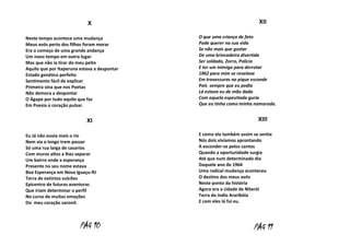 X
Neste tempo acontece uma mudança
Meus avós perto dos filhos foram morar
Era o começo de uma grande andança
Um novo tempo em outro lugar
Mas que não ia tirar do meu peito
Aquilo que por Itaperuna estava a despontar
Estado genético perfeito
Sentimento fácil de explicar
Primeira sina que nos Poetas
Não demora a despontar
O Ágape por tudo aquilo que faz
Em Poesia o coração pulsar.

XI
Eu Já não ouvia mais o rio
Nem via o longo trem passar
Só uma rua larga de casarios
Com muros altos a lhes separar
Um bairro onde a esperança
Presente no seu nome estava
Boa Esperança em Nova Iguaçu-RJ
Terra de extintos vulcões
Epicentro de futuras aventuras
Que iriam determinar o perfil
No curso de muitas emoções
Do meu coração varonil.

PÁG 10

XII
O que uma criança de fato
Pode querer na sua vida
Se não mais que gostar
De uma brincadeira divertida
Ser soldado, Zorro, Polícia
E ter um inimigo para derrotar
1962 para mim se revelava
Em travessuras no pique esconde
Pois sempre que eu podia
Lá estava eu de mão dada
Com aquela espevitada guria
Que eu tinha como minha namorada.

XIII
E como ela também assim se sentia
Nós dois vivíamos aprontando
A esconder-se pelos cantos
Quando a oportunidade surgia
Até que num determinado dia
Daquele ano de 1964
Uma radical mudança aconteceu
O destino dos meus avós
Neste ponto da história
Agora era a cidade de Niterói
Terra do índio Araribóia
E com eles lá fui eu.

PÁG 11

 