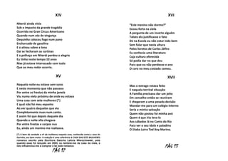 XIV
Niterói ainda vivia
Sob o impacto da grande tragédia
Ocorrida no Gran Circus Americano
Quando num ato de vingança
Dequinha colocou fogo num pano
Encharcado de gasolina
E o atirou sobre a lona
Dai se fecharam as cortinas
E o palhaço em Niterói perdeu a alegria
Eu tinha neste tempo 10 anos
Mas já estava interessado com tudo
Que ao meu redor ocorria.

XV
Naquela noite eu estava sem sono
E neste momento que não passava
Por entre as frestas da minha janela
Viu numa viela próxima de onde eu estava
Uma casa com sete mulheres (*)
E qual não foi meu espanto
Ao ver quatro daquelas que via
Completamente nuas num canto.
E assim foi que depois daquele dia
Quando a noite alta chegava
Por entre frestas e corpos nus
Eu, ainda um menino me realizava.
(*) A bem da verdade o nº de mulheres naquela casa, conhecida como a casa do
Dorinha, era bem maior. A redução é uma referência A CASA DAS SETE MULHERES
romance escrito pela Escritora Gaúcha Letícia Wierzchowski, pois
quando esse foi lançado em 2003, eu lembrei-me da casa da viela, e
isto influenciou-me a comprar e ler este romance.

PÁG 12

XVI
“Este menino não dorme?”
Ecoou forte na viela
A pergunta de um incerto alguém
Talvez ela justificasse o fato
De na Escola eu não estar indo bem
Sem falar que nesta altura
Pelos livretos de Carlos Zéfiro
Eu conhecia uma literatura
Cuja cultura oferecida
Só podia dar no que deu
Para que eu não perdesse o ano
O coro no meu costado comeu.

XVII
Mas o estrago estava feito
E naquela terrível situação
A Família precisava dar um jeito
Em conselho então se reuniram
E chegaram a uma pesada decisão
Mandar-me para um colégio interno
Seria a minha salvação
Quem não gostou foi minha avó
Quem é que iria leva-la
Aos sábados lá no Canto do Rio
Para ver o seu ídolo e paladino
O Diabo Loiro Ted Boy Marino.

PÁG 13

 