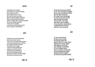 XVIII
A decisão estava tomada
Seria aquilo ou o eminente perigo
D’eu então me perder
Não se podia correr o risco
De uma coisa assim acontecer
Meu avô se pôs comigo na estrada
Rumo a Santo Antônio de Pádua
Onde no colégio pelo conselho escolhido
Eu iria com certeza aprender
A dar valor aos estudos
E através do conhecimento vencer
Para ser gente e não bandido.

XIX
Pádua não era assim tão distante
Do meu seu berço natural
Tinha um rio corrente muito próximo
E um trem passando bem em frente
Dos antigos casarões escolares
E isto para mim era legal
Traziam-me boas lembranças
Coisas que na minha mente
Tinham enorme importância
Na minha identidade pessoal
Meu avô me deixou naquele colégio
Para livrar-me de todo o mau.

PÁG 14

XX
O mau de uma precoce rebeldia
De um “Ser” que estava à margem
De um corpo considerado Família
Que não tinha a presença
De um pai a servir de exemplo
E o colo de uma mãe todo dia
Pois essa tinha suas lutas
E levava todo o seu tempo
Sem saber o que era alegria
E nos encontros e desencontros
A separação entre nós dois
Cada vez mais, só crescia.

XXI
E o que eu mais queria
Era que certa ou errada
No curso da minha vida
Aquela “Mãe nova” para sempre
Estivesse a me trazer alegria
Não adiantava contra isto
Com rebeldia me manifestar
E é lá no Colégio interno
Que eu começo a reconstrução
Do meu pensamento perdido
Retrato da minha condição
De um jovem em grande conflito.

PÁG 15

 