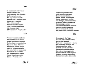 XXII
XXIV
Já não existiam mais frestas
E agora a minha cama
Tinha que estar bem arrumada
De forma muito correta
Tão logo tivesse acordado
E vestido com o uniforme do dia
Descer para o refeitório
A fim de tomar café
E depois no centro do pátio
Ouvir o Diretor no parlatório
Aos alunos se dirigir
E falar de ordem, disciplina e fé.

XXIII
“Educar” era o lema da Escola
Estudar a missão dos alunos
As alas masculinas e femininas
Tinham claros os seus objetivos
E quem ali não se dedicasse
Passaria por grandes apuros
Cada um tinha seus pecados
Um ponto falho no seu passado
No contexto de sua família
Por isso o ensino era puxado
Pois ali ninguém era santo
E disso o Diretor já sabia.

PÁG 16

Da meninice para a mocidade
Onde aprendo a fazer versos
E escrever coisas bonitas
Para as meninas da minha idade
Com as quais cruzava os olhos
Aos domingos pela manhã na missa
E beijos na sala de cinema à tarde
Com aquela que aceitava
Ser minha acompanhante na sessão
Permitida somente aos alunos
Que no transcurso da semana
Não tinham contra si nenhuma alteração.

XXV
Cruzar a ponte Raul Veiga
Que unia os dois lados da cidade
Era um ritual de alegria
Fosse para a missa ou para o cinema
Nós, soltávamos as nossas asas
Passando por horas vadias
Sentindo no rosto a liberdade
Banhando-se nas águas quentes
Correndo por toscos gramados
E no escurinho da sala de projeção
Vivíamos encontros apaixonados
Com outros corações adolescentes.

PÁG 17

 