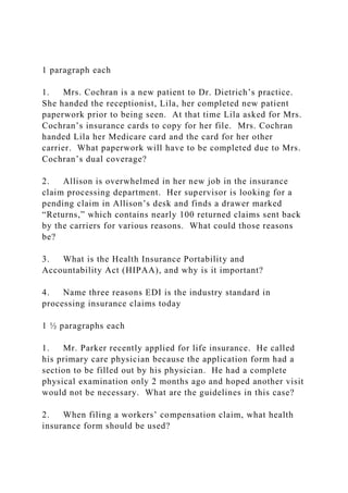 1 paragraph each
1. Mrs. Cochran is a new patient to Dr. Dietrich’s practice.
She handed the receptionist, Lila, her completed new patient
paperwork prior to being seen. At that time Lila asked for Mrs.
Cochran’s insurance cards to copy for her file. Mrs. Cochran
handed Lila her Medicare card and the card for her other
carrier. What paperwork will have to be completed due to Mrs.
Cochran’s dual coverage?
2. Allison is overwhelmed in her new job in the insurance
claim processing department. Her supervisor is looking for a
pending claim in Allison’s desk and finds a drawer marked
“Returns,” which contains nearly 100 returned claims sent back
by the carriers for various reasons. What could those reasons
be?
3. What is the Health Insurance Portability and
Accountability Act (HIPAA), and why is it important?
4. Name three reasons EDI is the industry standard in
processing insurance claims today
1 ½ paragraphs each
1. Mr. Parker recently applied for life insurance. He called
his primary care physician because the application form had a
section to be filled out by his physician. He had a complete
physical examination only 2 months ago and hoped another visit
would not be necessary. What are the guidelines in this case?
2. When filing a workers’ compensation claim, what health
insurance form should be used?
 