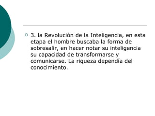 3.  la Revolución de la Inteligencia, en esta etapa el hombre buscaba la forma de sobresalir, en hacer notar su inteligencia su capacidad de transformarse y comunicarse. La riqueza dependía del conocimiento.  