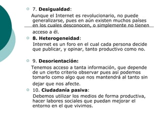 7.  Desigualdad : Aunque el Internet es revolucionario, no puede generalizarse, pues en aún existen muchos países en los cuales desconocen, o simplemente no tienen acceso a él.   8. Heterogeneidad : Internet es un foro en el cual cada persona decide que publicar, y opinar, tanto productivo como no. 9.  Desorientación:  Tenemos acceso a tanta información, que depende de un cierto criterio observar pues así podemos tomarlo como algo que nos mantendrá al tanto sin dejar que nos afecte.   10.  Ciudadanía pasiva : Debemos utilizar los medios de forma productiva, hacer labores sociales que puedan mejorar el entorno en el que vivimos.  