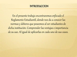 INTRODUCCION 
En el presente trabajo encontraremos enfocado el 
Reglamento Estudiantil, donde nos da a conocer las 
normas y deberes que poseemos al ser estudiantes de 
dicha institución. Comprender las ventajas e importancia 
de su uso. Al igual de aplicarlas en cada uno de sus casos. 
 