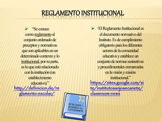 REGLAMENTO INSTITUCIONAL 
 “Se conoce 
comoreglamentoal 
conjunto ordenado de 
preceptos y normativas 
que son aplicables en un 
determinado contexto y lo 
institucional, por su parte, 
es lo que está relacionado 
con lainstitución (un 
establecimiento 
educativo).” 
http://definicion.de/re 
glamento-escolar/ 
 “El Reglamento Institucional es 
el documento normativo del 
Instituto. Es de cumplimiento 
obligatorio para los diferentes 
actores de la comunidad 
educativa y establece un 
conjunto de normas sustantivas 
y procedimentales enmarcadas 
en la visión y misión 
institucional.” 
https://sites.google.com/si 
te/institutosanjosecanete/ 
classroom-news 
 