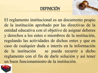DEFINICIÓN 
El reglamento institucional es un documento propio 
de la institución aprobado por las directivas de la 
entidad educativa con el objetivo de asignar deberes 
y derechos a los entes o miembros de la institución, 
regulando las actividades de dichos entes y que en 
caso de cualquier duda o interés en la información 
de la institución se pueda recurrir a dicho 
reglamento con el fin de darle solución y así tener 
un buen funcionamiento de la institución. 
 