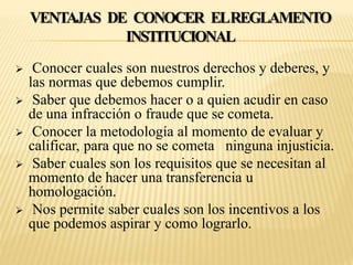 VENTAJAS DE CONOCER EL REGLAMENTO 
INSTITUCIONAL 
 Conocer cuales son nuestros derechos y deberes, y 
las normas que debemos cumplir. 
 Saber que debemos hacer o a quien acudir en caso 
de una infracción o fraude que se cometa. 
 Conocer la metodología al momento de evaluar y 
calificar, para que no se cometa ninguna injusticia. 
 Saber cuales son los requisitos que se necesitan al 
momento de hacer una transferencia u 
homologación. 
 Nos permite saber cuales son los incentivos a los 
que podemos aspirar y como lograrlo. 
 