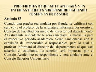 PROCEDIMIENTO QUE SE LE APLICARÁ A UN 
ESTUDIANTE QUE ES SORPRENDIDO HACIENDO 
FRAUDE EN UN EXAMEN 
Articulo 53 
Cuando una prueba sea anulada por fraude, se calificará con 
cero (0) y el profesor de la asignatura informará por escrito al 
Consejo de Facultad por medio del director del departamento. 
Al estudiante reincidente le será cancelada la matrícula para 
el respectivo período académico. Serán sancionadas con la 
expulsión del responsable o responsables, para lo cual el 
profesor informará al director del departamento al que está 
adscrito el estudiante. La sanción será impuesta, por el 
Consejo Académico correspondiente y será apelable ante el 
Consejo Superior Universitario 
 