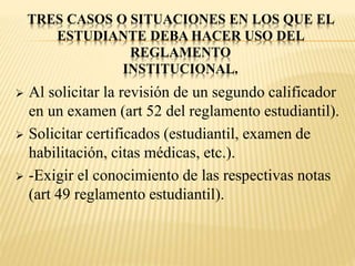 TRES CASOS O SITUACIONES EN LOS QUE EL 
ESTUDIANTE DEBA HACER USO DEL 
REGLAMENTO 
INSTITUCIONAL. 
 Al solicitar la revisión de un segundo calificador 
en un examen (art 52 del reglamento estudiantil). 
 Solicitar certificados (estudiantil, examen de 
habilitación, citas médicas, etc.). 
 -Exigir el conocimiento de las respectivas notas 
(art 49 reglamento estudiantil). 
 