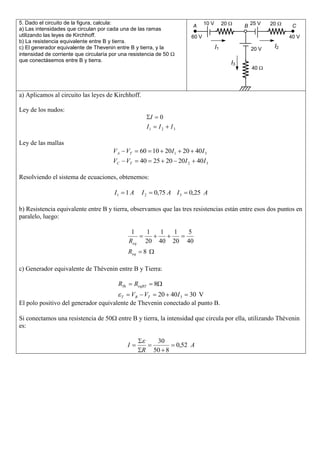 5. Dado el circuito de la figura, calcula:                                                  10 V
                                                                                      A                 20        B 25 V   20     C
a) Las intensidades que circulan por cada una de las ramas
utilizando las leyes de Kirchhoff.                                                   60 V                                        40 V
b) La resistencia equivalente entre B y tierra.
c) El generador equivalente de Thevenin entre B y tierra, y la                                     I1               20 V    I2
intensidad de corriente que circularía por una resistencia de 50
que conectásemos entre B y tierra.                                                                           I3
                                                                                                                    40




a) Aplicamos al circuito las leyes de Kirchhoff.

Ley de los nudos:
                                                               I       0
                                                              I1       I2   I3

Ley de las mallas
                                        V A VT          60 10 20I1                 20 40I 3
                                        VC       VT     40         25 20 20I 2            40I 3

Resolviendo el sistema de ecuaciones, obtenemos:

                                        I1       1A      I2        0,75 A I 3        0,25 A

b) Resistencia equivalente entre B y tierra, observamos que las tres resistencias están entre esos dos puntos en
paralelo, luego:

                                                  1       1            1    1       5
                                                 Req      20           40   20      40
                                                 Req     8

c) Generador equivalente de Thèvenin entre B y Tierra:

                                          RTh         ReqBT        8
                                           VB VT 20 40I 3 30 V
                                             T
El polo positivo del generador equivalente de Thevenin conectado al punto B.

Si conectamos una resistencia de 50       entre B y tierra, la intensidad que circula por ella, utilizando Thèvenin
es:

                                                                    30
                                                 I                               0,52 A
                                                         R         50 8
 