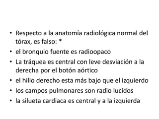 • Respecto a la anatomía radiológica normal del
tórax, es falso: *
• el bronquio fuente es radioopaco
• La tráquea es cent...