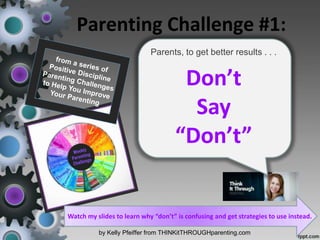 Parenting Challenge #1:
by Kelly Pfeiffer from THINKitTHROUGHparenting.com
Parents, to get better results . . .
Don’t
Say
“Don’t”
Watch my slides to learn why “don’t” is confusing and get strategies to use instead.
 