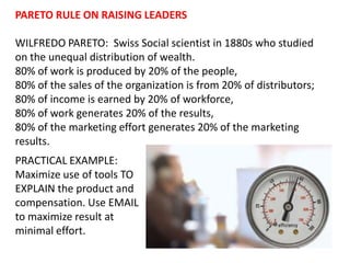 PARETO RULE ON RAISING LEADERS WILFREDO PARETO:  Swiss Social scientist in 1880s who studied on the unequal distribution of wealth.  80% of work is produced by 20% of the people,  80% of the sales of the organization is from 20% of distributors;  80% of income is earned by 20% of workforce,  80% of work generates 20% of the results,  80% of the marketing effort generates 20% of the marketing results.  PRACTICAL EXAMPLE: Maximize use of tools TO EXPLAIN the product and compensation. Use EMAIL to maximize result at minimal effort.  