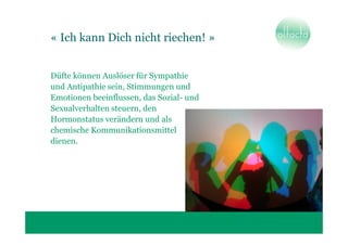 « Ich kann Dich nicht riechen! »


Düfte können Auslöser für Sympathie
und Antipathie sein, Stimmungen und
Emotionen beeinflussen, das Sozial- und
Sexualverhalten steuern, den
Hormonstatus verändern und als
chemische Kommunikationsmittel
dienen.
 