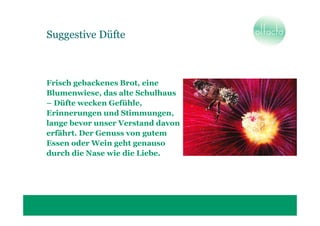Suggestive Düfte



Frisch gebackenes Brot, eine
Blumenwiese, das alte Schulhaus
– Düfte wecken Gefühle,
Erinnerungen und Stimmungen,
lange bevor unser Verstand davon
erfährt. Der Genuss von gutem
Essen oder Wein geht genauso
durch die Nase wie die Liebe.
 