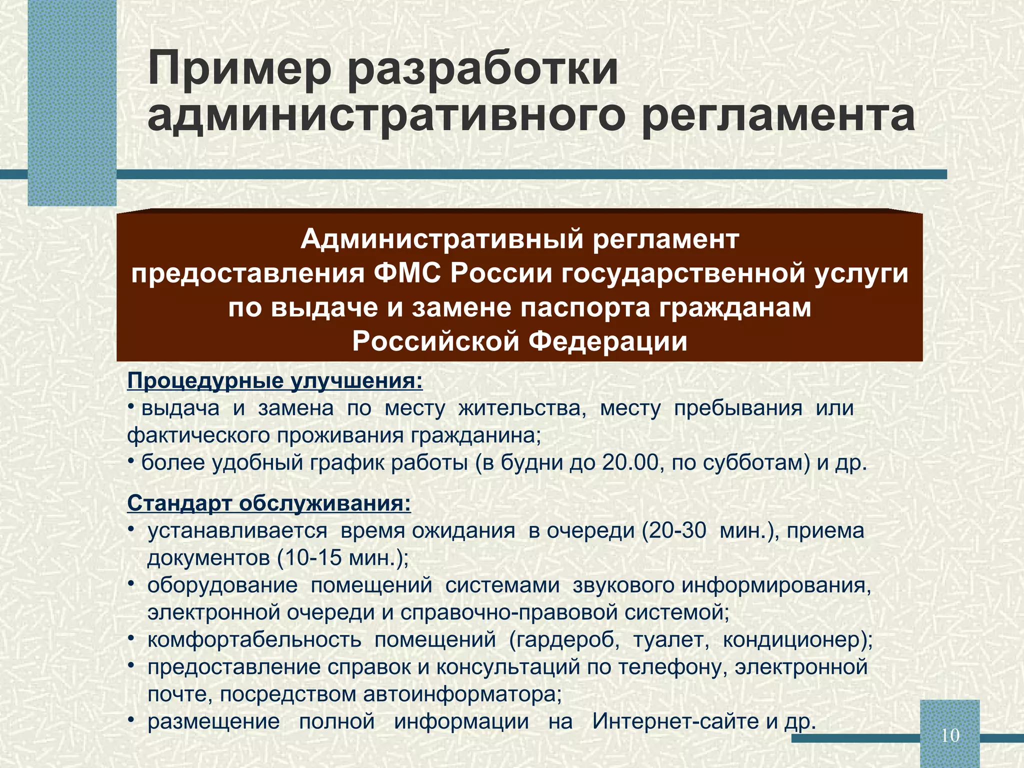 Пример разработки административного регламента Административный регламент предоставления ФМС России государственной услуги по выдаче и замене паспорта гражданам Российской Федерации Процедурные улучшения: выдача  и  замена  по  месту  жительства,  месту  пребывания  или фактического проживания гражданина; более удобный график работы (в будни до 20.00, по субботам) и др. Стандарт обслуживания: устанавливается  время ожидания  в очереди (20-30  мин.), приема документов (10-15 мин.); оборудование  помещений  системами  звукового информирования,  электронной очереди и справочно-правовой системой; комфортабельность  помещений  (гардероб,  туалет,  кондиционер); предоставление справок и консультаций по телефону, электронной почте, посредством автоинформатора; размещение  полной  информации  на  Интернет-сайте и др. 