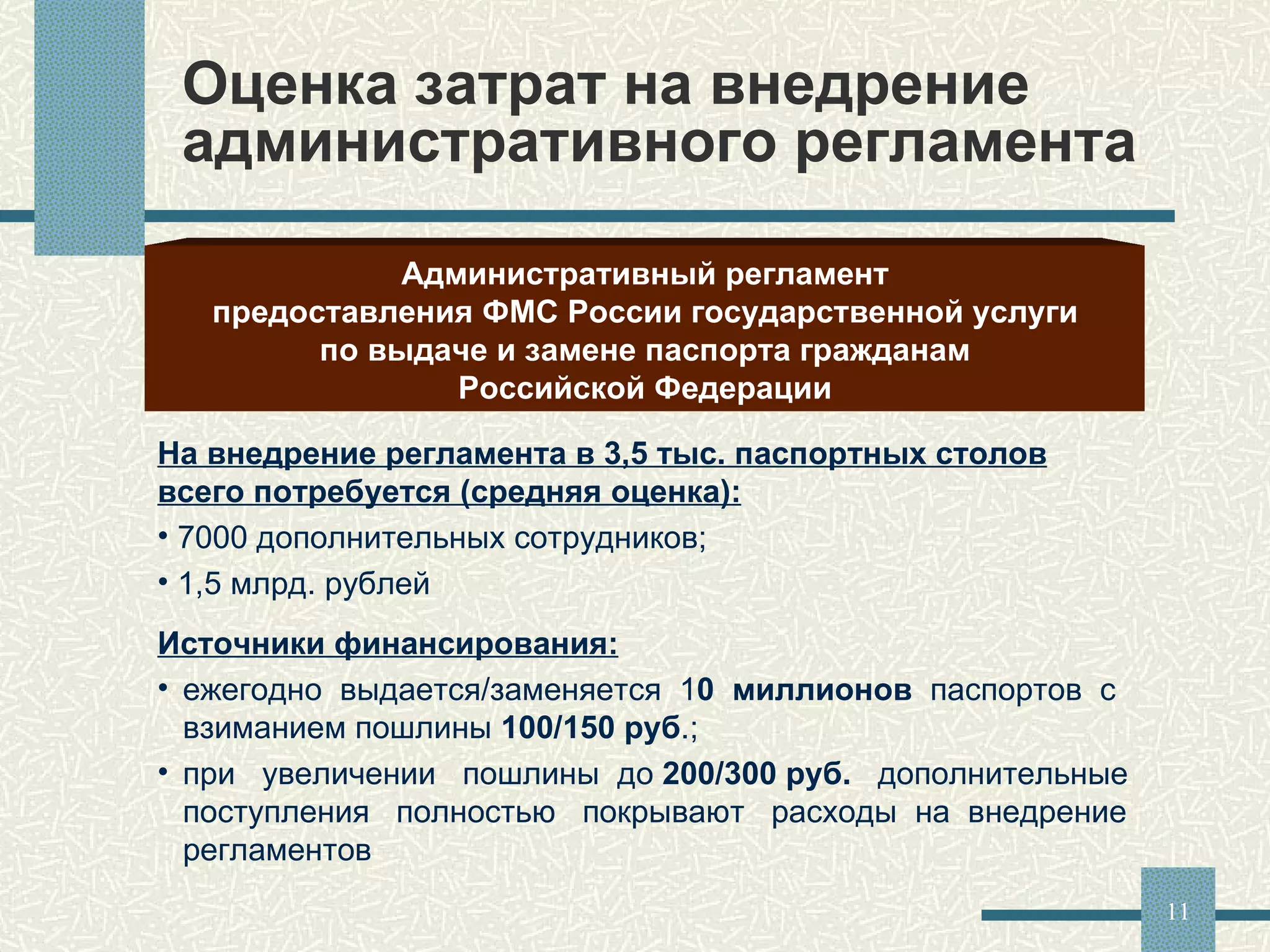 Оценка затрат на внедрение административного регламента Административный регламент предоставления ФМС России государственной услуги по выдаче и замене паспорта гражданам Российской Федерации На внедрение регламента в 3,5 тыс. паспортных столов всего потребуется (средняя оценка): 7000 дополнительных сотрудников; 1,5 млрд. рублей Источники финансирования: ежегодно  выдается/заменяется  1 0  миллионов  паспортов  с  взиманием пошлины  100/150 руб .; при  увеличении  пошлины  до  200/300 руб.   дополнительные  поступления  полностью  покрывают  расходы  на  внедрение регламентов 