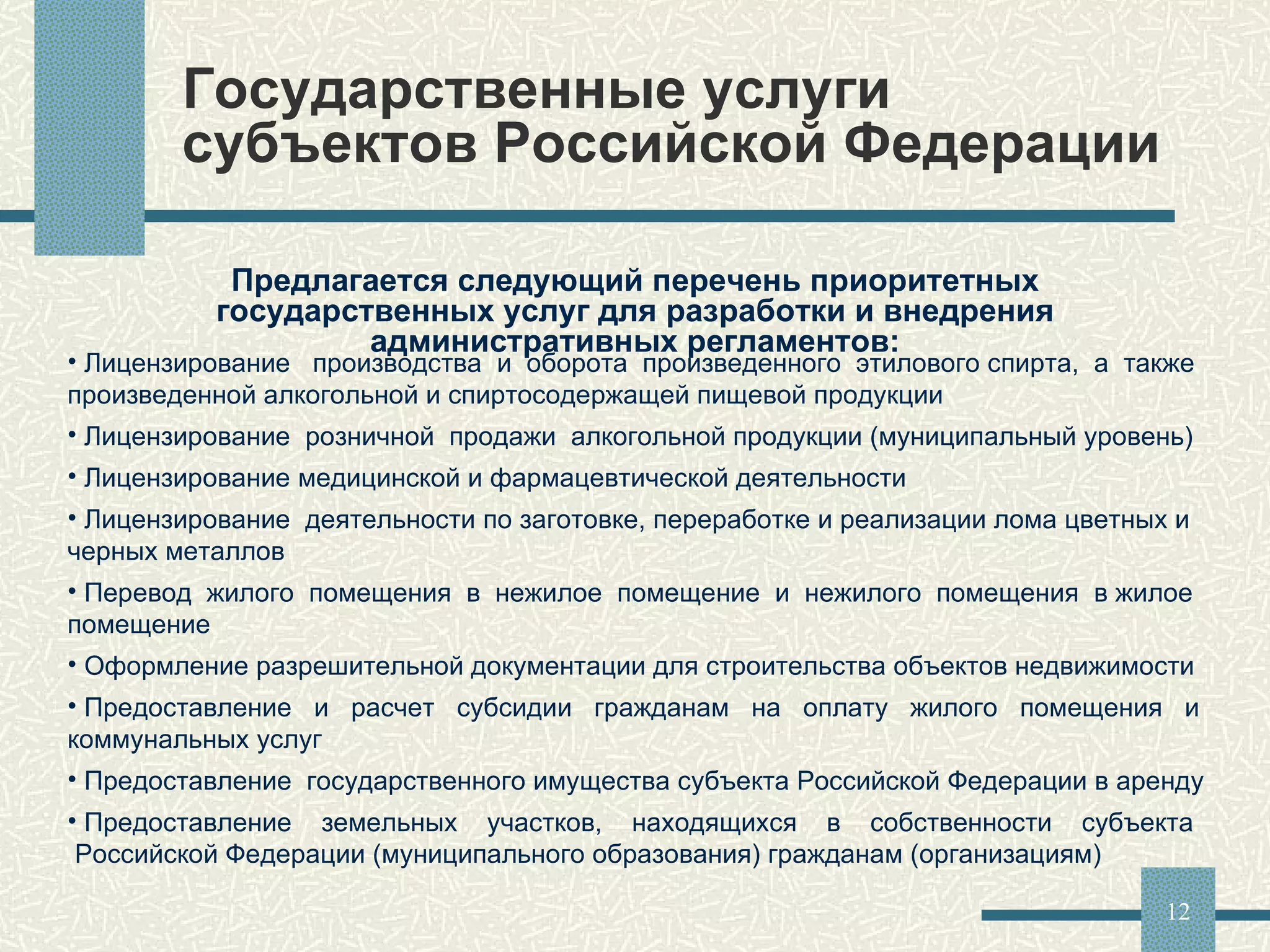 Государственные услуги субъектов Российской Федерации  Предлагается следующий перечень приоритетных государственных услуг для разработки и внедрения административных регламентов: Лицензирование  производства  и  оборота  произведенного  этилового спирта,  а  также произведенной алкогольной и спиртосодержащей пищевой продукции Лицензирование  розничной  продажи  алкогольной продукции (муниципальный уровень) Лицензирование медицинской и фармацевтической деятельности Лицензирование  деятельности по заготовке, переработке и реализации лома цветных и черных металлов Перевод  жилого  помещения  в  нежилое  помещение  и  нежилого  помещения  в жилое помещение Оформление разрешительной документации для строительства объектов недвижимости Предоставление  и  расчет  субсидии  гражданам  на  оплату  жилого  помещения  и коммунальных услуг Предоставление  государственного имущества субъекта Российской Федерации в аренду Предоставление  земельных  участков,  находящихся  в  собственности  субъекта  Российской Федерации (муниципального образования) гражданам (организациям) 