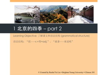 1 北京的四季 – part 2
Learning Objective: 了解课文和语法结构 (grammatical structure)
语法结构：“把⋯⋯v.+得+adj.”、“就拿⋯⋯来说吧”
© Created by Rachel Yu Liu  Brigham Young University  Chinese 301
 