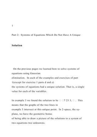 1
Part 2: Systems of Equations Which Do Not Have A Unique
Solution
On the previous pages we learned how to solve systems of
equations using Gaussian
elimination. In each of the examples and exercises of part
1(except for exercise 1 parts d and e)
the systems of equations had a unique solution. That is, a single
value for each of the variables.
. This
means that the graphs of the two lines in
example 3 intersect at this unique point. In 2-space, the xy-
plane, we have the geometric bonus
of being able to draw a picture of the solutions to a system of
two equations two unknowns.
 