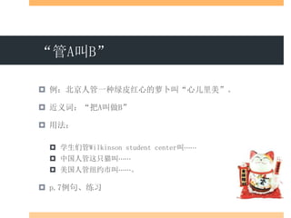 “管A叫B”
 例：北京人管一种绿皮红心的萝卜叫“心儿里美”。
 近义词：“把A叫做B”
 用法：
 学生们管Wilkinson student center叫⋯⋯
 中国人管这只猫叫⋯⋯
 美国人管纽约市叫⋯⋯。
 p.7例句、练习
 