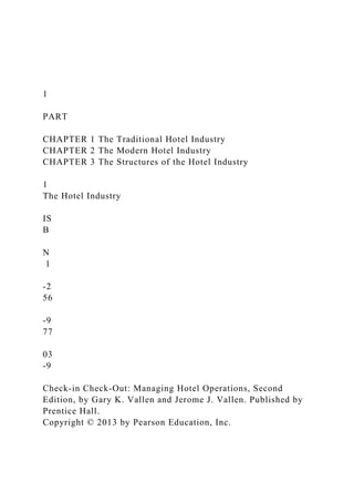 1
PART
CHAPTER 1 The Traditional Hotel Industry
CHAPTER 2 The Modern Hotel Industry
CHAPTER 3 The Structures of the Hotel Industry
1
The Hotel Industry
IS
B
N
1
-2
56
-9
77
03
-9
Check-in Check-Out: Managing Hotel Operations, Second
Edition, by Gary K. Vallen and Jerome J. Vallen. Published by
Prentice Hall.
Copyright © 2013 by Pearson Education, Inc.
 