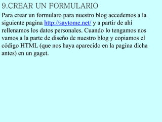 9.CREAR UN FORMULARIO
Para crear un formularo para nuestro blog accedemos a la
siguiente pagina http://saytome.net/ y a partir de ahí
rellenamos los datos personales. Cuando lo tengamos nos
vamos a la parte de diseño de nuestro blog y copiamos el
código HTML (que nos haya aparecido en la pagina dicha
antes) en un gaget.
 